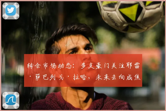 转会市场动态:多支豪门关注耶雷·萨巴列戈·拉哈,未来去向成焦点