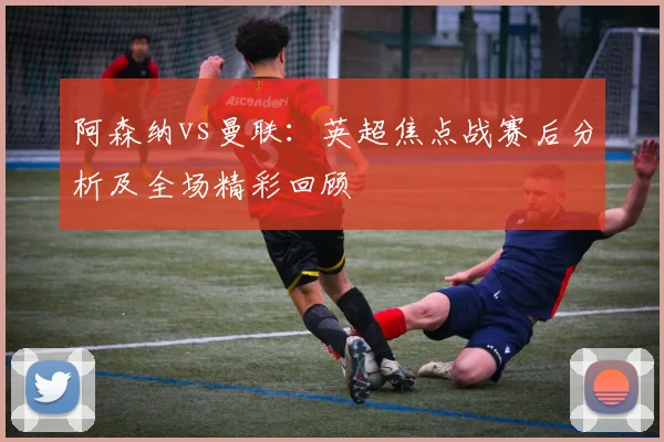 阿森纳vs曼联：英超焦点战赛后分析及全场精彩回顾