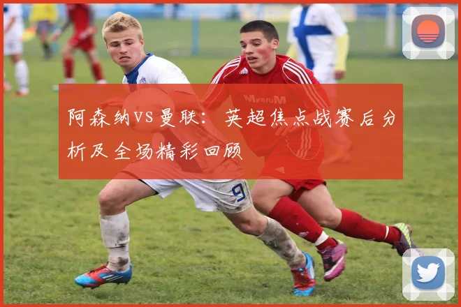 阿森纳vs曼联：英超焦点战赛后分析及全场精彩回顾