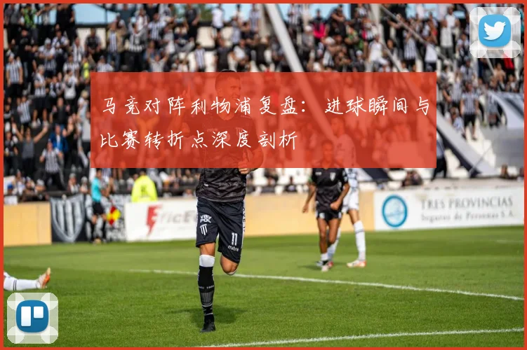 马竞对阵利物浦复盘:进球瞬间与比赛转折点深度剖析