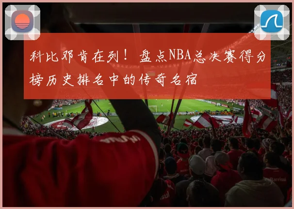 科比邓肯在列！盘点NBA总决赛得分榜历史排名中的传奇名宿