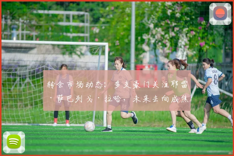 转会市场动态:多支豪门关注耶雷·萨巴列戈·拉哈,未来去向成焦点